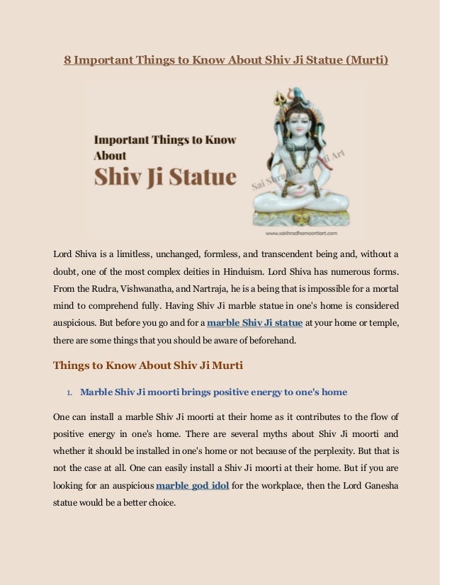 8 Important Things to Know About Shiv Ji Statue (Murti)
Lord Shiva is a limitless, unchanged, formless, and transcendent being and, without a
doubt, one of the most complex deities in Hinduism. Lord Shiva has numerous forms.
From the Rudra, Vishwanatha, and Nartraja, he is a being that is impossible for a mortal
mind to comprehend fully. Having Shiv Ji marble statue in one's home is considered
auspicious. But before you go and for a marble Shiv Ji statue at your home or temple,
there are some things that you should be aware of beforehand.
Things to Know About Shiv Ji Murti
1. Marble Shiv Ji moorti brings positive energy to one's home
One can install a marble Shiv Ji moorti at their home as it contributes to the flow of
positive energy in one's home. There are several myths about Shiv Ji moorti and
whether it should be installed in one's home or not because of the perplexity. But that is
not the case at all. One can easily install a Shiv Ji moorti at their home. But if you are
looking for an auspicious marble god idol for the workplace, then the Lord Ganesha
statue would be a better choice.
 