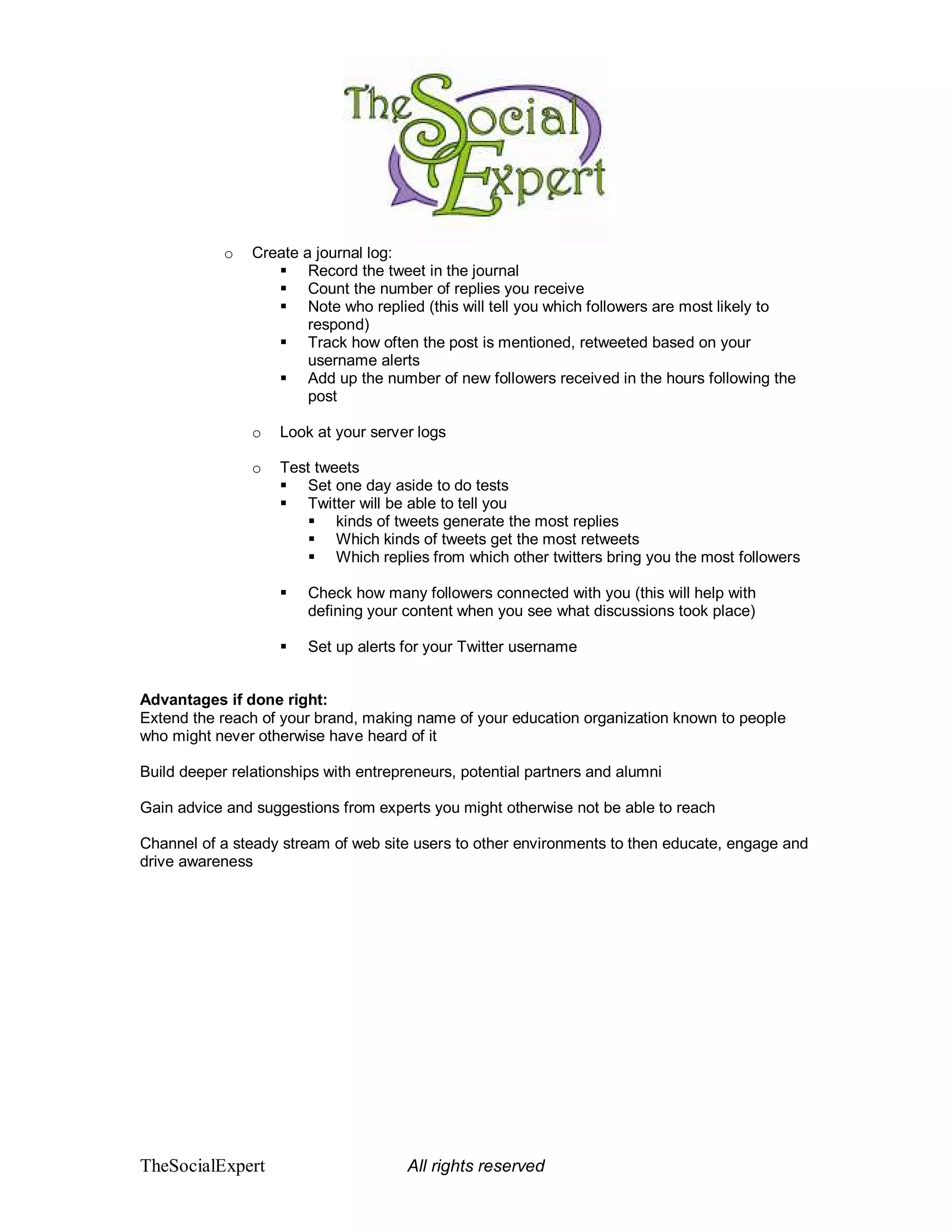 o   Create a journal log:
                        Record the tweet in the journal
                        Count the number of replies you receive
                        Note who replied (this will tell you which followers are most likely to
                        respond)
                        Track how often the post is mentioned, retweeted based on your
                        username alerts
                        Add up the number of new followers received in the hours following the
                        post

                o   Look at your server logs

                o   Test tweets
                        Set one day aside to do tests
                        Twitter will be able to tell you
                            kinds of tweets generate the most replies
                            Which kinds of tweets get the most retweets
                            Which replies from which other twitters bring you the most followers

                        Check how many followers connected with you (this will help with
                        defining your content when you see what discussions took place)

                        Set up alerts for your Twitter username


Advantages if done right:
Extend the reach of your brand, making name of your education organization known to people
who might never otherwise have heard of it

Build deeper relationships with entrepreneurs, potential partners and alumni

Gain advice and suggestions from experts you might otherwise not be able to reach

Channel of a steady stream of web site users to other environments to then educate, engage and
drive awareness




TheSocialExpert                       All rights reserved
 