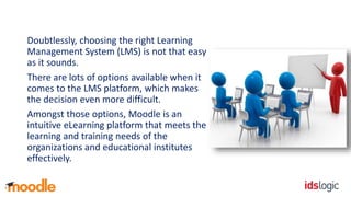 Doubtlessly, choosing the right Learning
Management System (LMS) is not that easy
as it sounds.
There are lots of options available when it
comes to the LMS platform, which makes
the decision even more difficult.
Amongst those options, Moodle is an
intuitive eLearning platform that meets the
learning and training needs of the
organizations and educational institutes
effectively.
 
