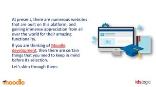 At present, there are numerous websites
that are built on this platform, and
gaining immense appreciation from all
over the world for their amazing
functionality.
If you are thinking of Moodle
development, then there are certain
things that you need to keep in mind
before its selection.
Let’s skim through them:
 