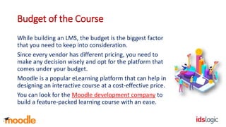 Budget of the Course
While building an LMS, the budget is the biggest factor
that you need to keep into consideration.
Since every vendor has different pricing, you need to
make any decision wisely and opt for the platform that
comes under your budget.
Moodle is a popular eLearning platform that can help in
designing an interactive course at a cost-effective price.
You can look for the Moodle development company to
build a feature-packed learning course with an ease.
 