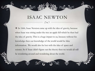 ISAAC NEWTON

 In 1666, Isaac Newton came up with the idea of gravity, because
when Isaac was sitting under the tree an apple fell which he then had
the idea of gravity. This is a huge impact to us, because without his
knowledge then our knowledge of the world would be false
information. We would also be lost with the idea of space and
science. So if Isaac didn’t figure out the theory then we would all still
be wondering around and wondering about the world.
 