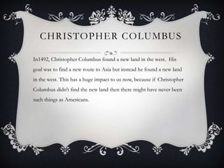CHRISTOPHER COLUMBUS

In1492, Christopher Columbus found a new land in the west. His
goal was to find a new route to Asia but instead he found a new land
in the west. This has a huge impact to us now, because if Christopher
Columbus didn’t find the new land then there might have never been
such things as Americans.
 
