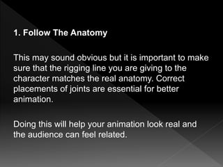 1. Follow The Anatomy
This may sound obvious but it is important to make
sure that the rigging line you are giving to the
character matches the real anatomy. Correct
placements of joints are essential for better
animation.
Doing this will help your animation look real and
the audience can feel related.
 
