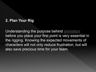 2. Plan Your Rig
Understanding the purpose behind animation
before you place your first point is very essential in
the rigging. Knowing the expected movements of
characters will not only reduce frustration, but will
also save precious time for your team.
 