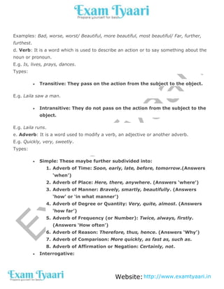 Website:http://www.examtyaari.in
Examples: Bad, worse, worst/ Beautiful, more beautiful, most beautiful/ Far, further,
furthest.
d. Verb: It is a word which is used to describe an action or to say something about the
noun or pronoun.
E.g. Is, lives, prays, dances.
Types:
 Transitive: They pass on the action from the subject to the object.
E.g. Laila saw a man.
 Intransitive: They do not pass on the action from the subject to the
object.
E.g. Laila runs.
e. Adverb: It is a word used to modify a verb, an adjective or another adverb.
E.g. Quickly, very, sweetly.
Types:
 Simple: These maybe further subdivided into:
1. Adverb of Time: Soon, early, late, before, tomorrow.(Answers
‘when’)
2. Adverb of Place: Here, there, anywhere. (Answers ‘where’)
3. Adverb of Manner: Bravely, smartly, beautifully. (Answers
‘how’ or ‘in what manner’)
4. Adverb of Degree or Quantity: Very, quite, almost. (Answers
‘how far’)
5. Adverb of Frequency (or Number): Twice, always, firstly.
(Answers ‘How often’)
6. Adverb of Reason: Therefore, thus, hence. (Answers ‘Why’)
7. Adverb of Comparison: More quickly, as fast as, such as.
8. Adverb of Affirmation or Negation: Certainly, not.
 Interrogative:
 