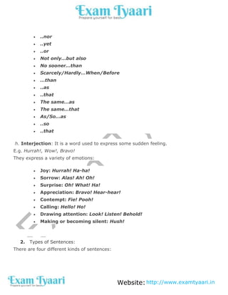 Website:http://www.examtyaari.in
 ..nor
 ..yet
 ..or
 Not only…but also
 No sooner…than
 Scarcely/Hardly…When/Before
 …than
 ..as
 ..that
 The same…as
 The same…that
 As/So…as
 ..so
 ..that
h. Interjection: It is a word used to express some sudden feeling.
E.g. Hurrah!, Wow!, Bravo!
They express a variety of emotions:
 Joy: Hurrah! Ha-ha!
 Sorrow: Alas! Ah! Oh!
 Surprise: Oh! What! Ha!
 Appreciation: Bravo! Hear-hear!
 Contempt: Fie! Pooh!
 Calling: Hello! Ho!
 Drawing attention: Look! Listen! Behold!
 Making or becoming silent: Hush!
2. Types of Sentences:
There are four different kinds of sentences:
 