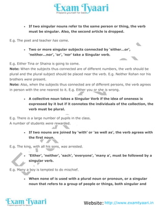 Website:http://www.examtyaari.in
 If two singular nouns refer to the same person or thing, the verb
must be singular. Also, the second article is dropped.
E.g. The poet and teacher has come.
 Two or more singular subjects connected by ‘either…or’,
‘neither…nor’, ‘or’, ‘nor’ take a Singular verb.
E.g. Either Tina or Shaina is going to come.
Note: When the subjects thus connected are of different numbers, the verb should be
plural and the plural subject should be placed near the verb. E.g. Neither Rohan nor his
brothers were present.
Note: Also, when the subjects thus connected are of different persons, the verb agrees
in person with the one nearest to it. E.g. Either you or she is wrong.
 A collective noun takes a Singular Verb if the idea of oneness is
expressed by it but if it connotes the individuals of the collection, the
verb must be plural.
E.g. There is a large number of pupils in the class.
A number of students were rewarded.
 If two nouns are joined by ‘with’ or ‘as well as’, the verb agrees with
the first noun.
E.g. The king, with all his sons, was arrested.
 ‘Either’, ‘neither’, ‘each’, ‘everyone’, ‘many a’, must be followed by a
singular verb.
E.g. Many a boy is tempted to do mischief.
 When none of is used with a plural noun or pronoun, or a singular
noun that refers to a group of people or things, both singular and
 
