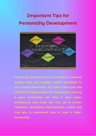 Important Tips for
Personality Development
Personality development is an initiative to improve
certain traits and qualities which contribute to
your overall personality. No matter what your age
is, there is always a space for improvement. Having
a good personality can help in your better
professional and social life. Let’s go to certain
important personality developments which will
help you to understand how to have a better
personality.
 
