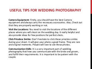 USEFUL TIPS FOR WEDDING PHOTOGRAPHY
Camera Equipment: Firstly, you should have the best Camera
equipment and always carry the necessary accessories. Also, Check out
that they are properly working or not.
Visit the Locations: You need to visit the locations of the different
places where you will shoot on the wedding day. It really helpful and
also provide ideas for few positions for perfect shots.
Click Priceless Smiles: Don’t hesitate to click those priceless smiles
during your shoot. It will give your photo a good frame. They are rare
and original moments. People will love to see these photos.
Communication Skills: It is a very important part of wedding
photography that how you communicate with the bride and groom,
and fulfill their requirements. It is important to be patient with the
couple.
 