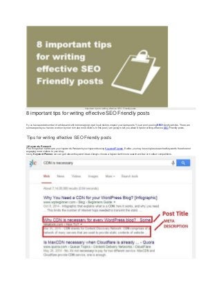 Important tips for writing effective SEO Friendly posts
8 important tips for writing effective SEO Friendly posts
If y ou haveposted number of articles and still not managing to get loyal visitors, inspect your lasts posts. You are not posting SEOfriendly articles. There are
some aspects you have to work on by now to make more visitors. In this post, I am going to tell you about 8 tips for writing effective SEOFriendly posts.
Tips for writing effective SEO Friendly posts
1)Keywords Research
First things that matters are your keywords. Research your keywords using KeywordPlanner. Earlier, youmay be using less searched keywords thereforenot
engaging more v isitors to your blog.
Using Keyword Planner, we can get relevant keyword ideas. Always choose a keyword with more search and low or medium competitions.
 