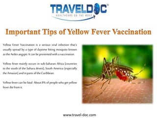Yellow Fever Vaccination is a serious viral infection that’s
usually spread by a type of daytime biting mosquito known
as the Aedes aegypti. It can be prevented with a vaccination.
Yellow fever mainly occurs in sub-Saharan Africa (countries
to the south of the Sahara desert), South America (especially
the Amazon)and in parts of the Caribbean.
Yellow fever can be fatal. About 8% of people who get yellow
fever die from it.
www.travel-doc.com
 