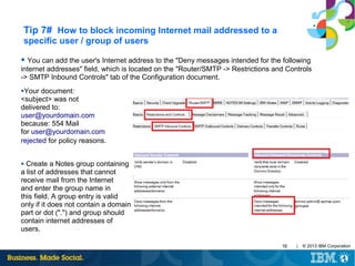 Tip 7# How to block incoming Internet mail addressed to a
specific user / group of users
● You can add the user's Internet address to the "Deny messages intended for the following

internet addresses" field, which is located on the "Router/SMTP -> Restrictions and Controls
-> SMTP Inbound Controls" tab of the Configuration document.
●Your

document:
<subject> was not
delivered to:
user@yourdomain.com
because: 554 Mail
for user@yourdomain.com
rejected for policy reasons.
Create a Notes group containing
a list of addresses that cannot
receive mail from the Internet
and enter the group name in
this field. A group entry is valid
only if it does not contain a domain
part or dot (".") and group should
contain internet addresses of
users.
●

10

|

© 2013 IBM Corporation

 
