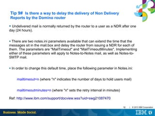 Tip 9# Is there a way to delay the delivery of Non Delivery
Reports by the Domino router
●

Undelivered mail is normally returned by the router to a user as a NDR after one
day (24 hours).
There are two notes.ini parameters available that can extend the time that the
messages sit in the mail.box and delay the router from issuing a NDR for each of
them. The parameters are "MailTimeout" and "MailTimeoutMinutes". Implementing
either of these parameters will apply to Notes-to-Notes mail, as well as Notes-toSMTP mail.
●

●

In order to change this default time, place the following parameter in Notes.ini:
mailtimeout=n (where "n" indicates the number of days to hold users mail)
mailtimeoutminutes=n (where "n" sets the retry interval in minutes)

Ref: http://www.ibm.com/support/docview.wss?uid=swg21087470
12

|

© 2013 IBM Corporation

 