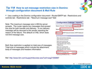 Tip 11# How to set message restriction size in Domino
through configuration document & Mail Rule
● Use a setting in the Domino configuration document - Router/SMTP tab - Restrictions and

controls tab - Restrictions tab - "Maximum message size" field
Note: The maximum message size in KB the server
accepts. The router rejects any messages that exceed
this size for both transfer and delivery. A non delivery
message will be returned to the sender reporting the
reason of the failure. The default is 0 KB, which does
not limit message size.

Both Size restriction is applied on total size of messages.
Total size of messages which include the attachment,
body of messages and headers information.

Ref: http://www.ibm.com/support/docview.wss?uid=swg21569887
14

|

© 2013 IBM Corporation

 