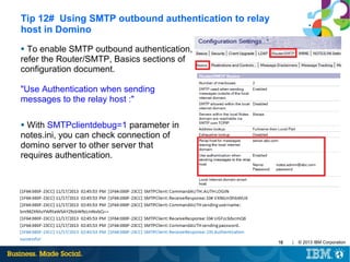 Tip 12# Using SMTP outbound authentication to relay
host in Domino
To enable SMTP outbound authentication,
refer the Router/SMTP, Basics sections of
configuration document.
●

"Use Authentication when sending
messages to the relay host :"
With SMTPclientdebug=1 parameter in
notes.ini, you can check connection of
domino server to other server that
requires authentication.
●

16

|

© 2013 IBM Corporation

 