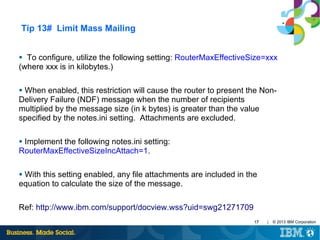 Tip 13# Limit Mass Mailing
To configure, utilize the following setting: RouterMaxEffectiveSize=xxx
(where xxx is in kilobytes.)
●

When enabled, this restriction will cause the router to present the NonDelivery Failure (NDF) message when the number of recipients
multiplied by the message size (in k bytes) is greater than the value
specified by the notes.ini setting. Attachments are excluded.
●

Implement the following notes.ini setting:
RouterMaxEffectiveSizeIncAttach=1.
●

With this setting enabled, any file attachments are included in the
equation to calculate the size of the message.
●

Ref: http://www.ibm.com/support/docview.wss?uid=swg21271709
17

|

© 2013 IBM Corporation

 