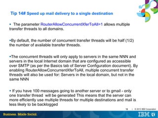 Tip 14# Speed up mail delivery to a single destination
The parameter RouterAllowConcurrentXferToAll=1 allows multiple
transfer threads to all domains.
●

●By

default, the number of concurrent transfer threads will be half (1/2)
the number of available transfer threads.
●The

concurrent threads will only apply to servers in the same NNN and
servers in the local Internet domain that are configured as accessible
over SMTP (as per the Basics tab of Server Configuration document). By
enabling RouterAllowConcurrentXferToAll, multiple concurrent transfer
threads will also be used for: Servers in the local domain, but not in the
same NNN
If you have 100 messages going to another server or to gmail - only
one transfer thread will be generated This means that the server can
more efficiently use multiple threads for multiple destinations and mail is
less likely to be backlogged
●

18

|

© 2013 IBM Corporation

 