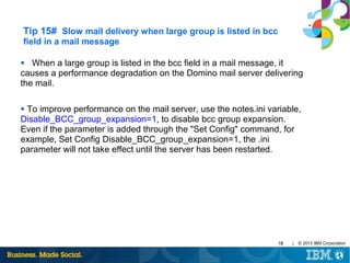 Tip 15# Slow mail delivery when large group is listed in bcc
field in a mail message
When a large group is listed in the bcc field in a mail message, it
causes a performance degradation on the Domino mail server delivering
the mail.
●

To improve performance on the mail server, use the notes.ini variable,
Disable_BCC_group_expansion=1, to disable bcc group expansion.
Even if the parameter is added through the "Set Config" command, for
example, Set Config Disable_BCC_group_expansion=1, the .ini
parameter will not take effect until the server has been restarted.
●

19

|

© 2013 IBM Corporation

 