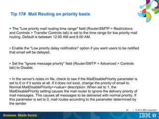 Tip 17# Mail Routing on priority basis
●

The "Low priority mail routing time range" field (Router/SMTP > Restrictions
and Controls > Transfer Controls tab) is set to the time range for low priority mail
routing. Default is between 12:00 AM and 6:00 AM.
Enable the "Low priority delay notification" option if you want users to be notified
that email will be delayed.
●

Set the "Ignore message priority" field (Router/SMTP > Advanced > Controls
tab) to Disable.
●

In the server's notes.ini file, check to see if the MailDisablePriority parameter is
set to 0 or if it exists at all. If it does not exist, change the priority of email to
Normal.MailDisablePriority=<value> description: When set to 1, the
MailDisablePriority setting causes the mail router to ignore the delivery priority of
mail messages. This causes all messages to be delivered with normal priority. If
this parameter is set to 0, mail routes according to the parameter determined by
the sender
●

21

|

© 2013 IBM Corporation

 
