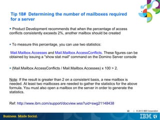 Tip 18# Determining the number of mailboxes required
for a server
●

Product Development recommends that when the percentage of access
conflicts consistently exceeds 2%, another mailbox should be created
●

To measure this percentage, you can use two statistics:

Mail.Mailbox.Accesses and Mail.Mailbox.AccessConflicts. These figures can be
obtained by issuing a "show stat mail" command on the Domino Server console
●

(Mail.Mailbox.AccessConflicts / Mail.Mailbox.Accesses) x 100 > 2.

Note: If the result is greater than 2 on a consistent basis, a new mailbox is
needed. At least two mailboxes are needed to gather the statistics for the above
formula. You must also open a mailbox on the server in order to generate the
statistics.
Ref: http://www.ibm.com/support/docview.wss?uid=swg21148438
22

|

© 2013 IBM Corporation

 