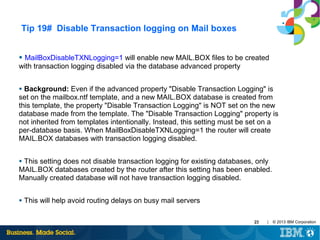Tip 19# Disable Transaction logging on Mail boxes
●

MailBoxDisableTXNLogging=1 will enable new MAIL.BOX files to be created
with transaction logging disabled via the database advanced property
Background: Even if the advanced property "Disable Transaction Logging" is
set on the mailbox.ntf template, and a new MAIL.BOX database is created from
this template, the property "Disable Transaction Logging" is NOT set on the new
database made from the template. The "Disable Transaction Logging" property is
not inherited from templates intentionally. Instead, this setting must be set on a
per-database basis. When MailBoxDisableTXNLogging=1 the router will create
MAIL.BOX databases with transaction logging disabled.
●

This setting does not disable transaction logging for existing databases, only
MAIL.BOX databases created by the router after this setting has been enabled.
Manually created database will not have transaction logging disabled.
●

●

This will help avoid routing delays on busy mail servers
23

|

© 2013 IBM Corporation

 