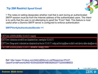 Tip 20# Restrict Spoof Email
●

The notes.ini setting designates whether mail that is sent during an authenticated
SMTP session must be from the Internet address of the authenticated users. The intent
is to verify that the user is not attempting to spoof the "From" field. This feature is most
useful when a Domino SMTP server is configured to enforce authentication
SMTPVerifyAuthenticatedSender =1

Ref: http://www-10.lotus.com/ldd/nd85forum.nsf/Response+Print?
OpenForm&ParentUNID=EE642E8D6F69B382852577220059B6ED
24

|

© 2013 IBM Corporation

 