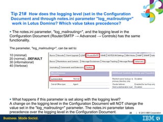 Tip 21# How does the logging level (set in the Configuration
Document and through notes.ini parameter "log_mailrouting="
work in Lotus Domino? Which value takes precedence?
The notes.ini parameter, "log_mailrouting=", and the logging level in the
Configuration Document (Router/SMTP → Advanced → Controls) has the same
functionality.
●

The parameter, "log_mailrouting=", can be set to:
10 (minimal)
20 (normal)...DEFAULT
30 (informational)
40 (Verbose)

What happens if this parameter is set along with the logging level?
A change on the logging level in the Configuration Document will NOT change the
value set in the "log_mailrouting=" parameter. The notes.ini parameter takes
precedence over the logging level in the Configuration Document.
| © 2013 IBM Corporation
25
●

 