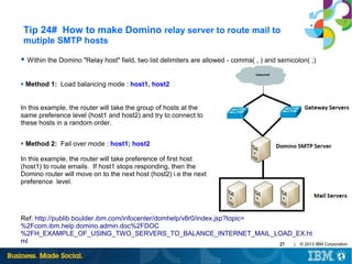 Tip 24# How to make Domino relay server to route mail to
mutiple SMTP hosts
● Within the Domino "Relay host" field, two list delimiters are allowed - comma( , ) and semicolon( ;)

●

Method 1: Load balancing mode : host1, host2

In this example, the router will take the group of hosts at the
same preference level (host1 and host2) and try to connect to
these hosts in a random order.
●

Method 2: Fail over mode : host1; host2

In this example, the router will take preference of first host
(host1) to route emails. If host1 stops responding, then the
Domino router will move on to the next host (host2) i.e the next
preference level.

Ref: http://publib.boulder.ibm.com/infocenter/domhelp/v8r0/index.jsp?topic=
%2Fcom.ibm.help.domino.admin.doc%2FDOC
%2FH_EXAMPLE_OF_USING_TWO_SERVERS_TO_BALANCE_INTERNET_MAIL_LOAD_EX.ht
ml
| © 2013 IBM Corporation
27

 