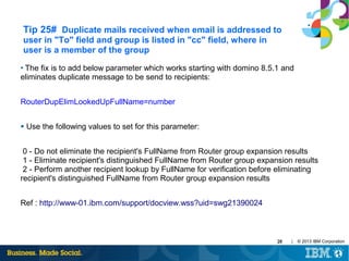 Tip 25# Duplicate mails received when email is addressed to
user in "To" field and group is listed in "cc" field, where in
user is a member of the group
The fix is to add below parameter which works starting with domino 8.5.1 and
eliminates duplicate message to be send to recipients:
●

RouterDupElimLookedUpFullName=number
●

Use the following values to set for this parameter:

0 - Do not eliminate the recipient's FullName from Router group expansion results
1 - Eliminate recipient's distinguished FullName from Router group expansion results
2 - Perform another recipient lookup by FullName for verification before eliminating
recipient's distinguished FullName from Router group expansion results
Ref : http://www-01.ibm.com/support/docview.wss?uid=swg21390024

28

|

© 2013 IBM Corporation

 