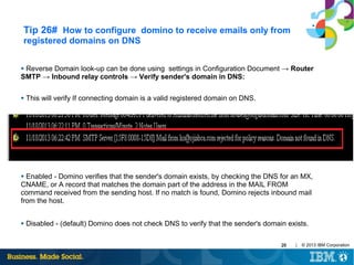 Tip 26# How to configure domino to receive emails only from
registered domains on DNS
Reverse Domain look-up can be done using settings in Configuration Document → Router
SMTP → Inbound relay controls → Verify sender's domain in DNS:
●

●

This will verify If connecting domain is a valid registered domain on DNS.

Enabled - Domino verifies that the sender's domain exists, by checking the DNS for an MX,
CNAME, or A record that matches the domain part of the address in the MAIL FROM
command received from the sending host. If no match is found, Domino rejects inbound mail
from the host.
●

●

Disabled - (default) Domino does not check DNS to verify that the sender's domain exists.
29

|

© 2013 IBM Corporation

 