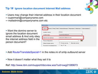Tip 1# Ignore location document Internet Mail address
Users may change their internet address in their location document
─ superman@companyname.com
─ mailadmin@companyname.com etc
●

Want the domino server to
ignore the location document
email address & And only obey
the internet address field in the
person document?
●

●

Add RouterTranslateSpecial=1 in the notes.ini of smtp outbound server

●

Now it doesn’t matter what they set it to

Ref: http://www.ibm.com/support/docview.wss?uid=swg21089673
3

|

© 2013 IBM Corporation

 