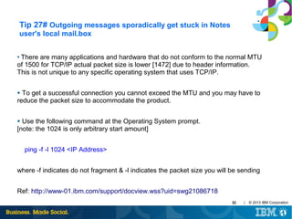 Tip 27# Outgoing messages sporadically get stuck in Notes
user's local mail.box
There are many applications and hardware that do not conform to the normal MTU
of 1500 for TCP/IP actual packet size is lower [1472] due to header information.
This is not unique to any specific operating system that uses TCP/IP.
●

To get a successful connection you cannot exceed the MTU and you may have to
reduce the packet size to accommodate the product.
●

Use the following command at the Operating System prompt.
[note: the 1024 is only arbitrary start amount]
●

ping -f -l 1024 <IP Address>
where -f indicates do not fragment & -l indicates the packet size you will be sending
Ref: http://www-01.ibm.com/support/docview.wss?uid=swg21086718
30

|

© 2013 IBM Corporation

 