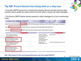 Tip 28# Prevent Domino from being Used as a relay host
To protect SMTP servers from unauthorized relaying, Domino provides inbound relay
controls used to define the hosts to which and from which a server can relay messages.
●

The Domino SMTP listener denies requests to relay messages to or from unauthorized
hosts.
●

Ref: http://www-01.ibm.com/support/docview.wss?uid=swg21092370

31

|

© 2013 IBM Corporation

 
