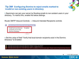Tip 30# Configuring Domino to reject emails marked to
invalid or non existing users in directory
Spammers can jam your server by flooding emails to non existent users in your
directory. To restrict this, enable the below settings.
●

Router SMTP Inbound Controls → Inbound Intended Recipients controls

Set the value of field "Verify that local domain recipients exist in the Domino
Directory" to Enabled
●

33

|

© 2013 IBM Corporation

 