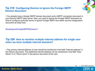 Tip 31# Configuring Domino to Ignore the Foreign SMTP
Domain document
You already have a foreign SMTP domain document and a SMTP connection document in
your Domino SMTP relay server. Now, you want to ignore the Foreign SMTP document so
How to configure particular server to ignore Foreign SMTP and rather use the configuration
document as relay host.
●

RouterIgnoreForeignSMTPDomains=1

Tip 32# How to mention multiple internet address for single user
when we have multiple internet domains?
The primary internet address of user should be mentioned in the field "Internet address" in
the Person document. The additional internet address can be mentioned in the field "User
Name" or in "Short name" in the person document of the user.
●

34

|

© 2013 IBM Corporation

 