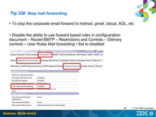 Tip 33# Stop mail forwarding
●

To stop the corporate email forward to hotmail, gmail, icloud, AOL, etc

Disable the ability to use forward based rules in configuaration
document – Router/SMTP – Restrictions and Controls – Delivery
controls – User Rules Mail forwarding • Set to disabled
●

35

|

© 2013 IBM Corporation

 