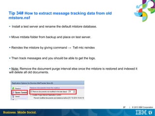 Tip 34# How to extract message tracking data from old
mtstore.nsf
●

Install a test server and rename the default mtstore database.

●

Move mtdata folder from backup and place on test server.

●

Reindex the mtstore by giving command → Tell mtc reindex

●

Then track messages and you should be able to get the logs.

Note: Remove the document purge interval else once the mtstore is restored and indexed it
will delete all old documents.
●

37

|

© 2013 IBM Corporation

 