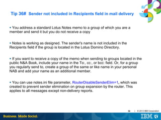 Tip 36# Sender not included in Recipients field in mail delivery
You address a standard Lotus Notes memo to a group of which you are a
member and send it but you do not receive a copy
●

Notes is working as designed. The sender's name is not included in the
Recipients field if the group is located in the Lotus Domino Directory.
●

If you want to receive a copy of the memo when sending to groups located in the
public N&A Book, include your name in the To:, cc:, or bcc: field. Or, for a group
you regularly send to, create a group of the same or like name in your personal
NAB and add your name as an additional member.
●

You can use notes.ini file parameter, RouterDisableSenderElim=1, which was
created to prevent sender elimination on group expansion by the router. This
applies to all messages except non-delivery reports.
●

39

|

© 2013 IBM Corporation

 