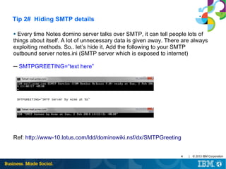 Tip 2# Hiding SMTP details
Every time Notes domino server talks over SMTP, it can tell people lots of
things about itself. A lot of unnecessary data is given away. There are always
exploiting methods. So.. let’s hide it. Add the following to your SMTP
outbound server notes.ini (SMTP server which is exposed to internet)
●

─ SMTPGREETING=“text here”

Ref: http://www-10.lotus.com/ldd/dominowiki.nsf/dx/SMTPGreeting
4

|

© 2013 IBM Corporation

 