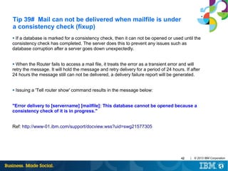 Tip 39# Mail can not be delivered when mailfile is under
a consistency check (fixup)
If a database is marked for a consistency check, then it can not be opened or used until the
consistency check has completed. The server does this to prevent any issues such as
database corruption after a server goes down unexpectedly.
●

When the Router fails to access a mail file, it treats the error as a transient error and will
retry the message. It will hold the message and retry delivery for a period of 24 hours. If after
24 hours the message still can not be delivered, a delivery failure report will be generated.
●

●

Issuing a 'Tell router show' command results in the message below:

"Error delivery to [servername] [mailfile]: This database cannot be opened because a
consistency check of it is in progress."
Ref: http://www-01.ibm.com/support/docview.wss?uid=swg21577305

42

|

© 2013 IBM Corporation

 