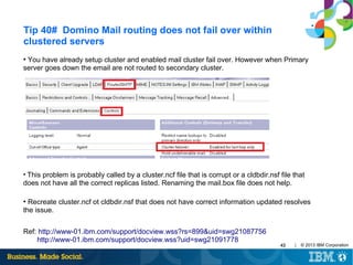 Tip 40# Domino Mail routing does not fail over within
clustered servers
You have already setup cluster and enabled mail cluster fail over. However when Primary
server goes down the email are not routed to secondary cluster.
●

This problem is probably called by a cluster.ncf file that is corrupt or a cldbdir.nsf file that
does not have all the correct replicas listed. Renaming the mail.box file does not help.
●

Recreate cluster.ncf ot cldbdir.nsf that does not have correct information updated resolves
the issue.
●

Ref: http://www-01.ibm.com/support/docview.wss?rs=899&uid=swg21087756
http://www-01.ibm.com/support/docview.wss?uid=swg21091778

43

|

© 2013 IBM Corporation

 