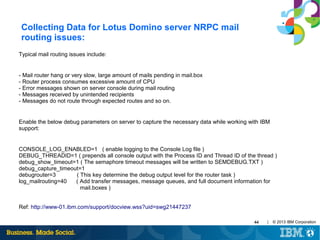 Collecting Data for Lotus Domino server NRPC mail
routing issues:
Typical mail routing issues include:

- Mail router hang or very slow, large amount of mails pending in mail.box
- Router process consumes excessive amount of CPU
- Error messages shown on server console during mail routing
- Messages received by unintended recipients
- Messages do not route through expected routes and so on.

Enable the below debug parameters on server to capture the necessary data while working with IBM
support:

CONSOLE_LOG_ENABLED=1 ( enable logging to the Console Log file )
DEBUG_THREADID=1 ( prepends all console output with the Process ID and Thread ID of the thread )
debug_show_timeout=1 ( The semaphore timeout messages will be written to SEMDEBUG.TXT )
debug_capture_timeout=1
debugrouter=3
( This key determine the debug output level for the router task )
log_mailrouting=40
( Add transfer messages, message queues, and full document information for
mail.boxes )
Ref: http://www-01.ibm.com/support/docview.wss?uid=swg21447237
44

|

© 2013 IBM Corporation

 