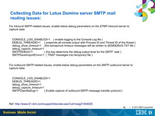 Collecting Data for Lotus Domino server SMTP mail
routing issues:
For inbound SMTP-related issues, enable below debug parameters on the STMP inbound server to
capture data:

CONSOLE_LOG_ENABLED=1 ( enable logging to the Console Log file )
DEBUG_THREADID=1 ( prepends all console output with Process ID and Thread ID of the thread )
debug_show_timeout=1 (the semaphore timeout messages will be written to SEMDEBUG.TXT file )
debug_capture_timeout=1
SMTPDEBUG=1
( this key determine the debug output level for the SMTP task )
SMTPSaveImportErrors=1 ( TRAP messages into temporary file )

For outbound SMTP-related issues, enable below debug parameters on the SMTP outbound server to
capture data:

CONSOLE_LOG_ENABLED=1
DEBUG_THREADID=1
debug_show_timeout=1
debug_capture_timeout=1
SMTPClientDebug=1
( Enable capture of outbound SMTP message transfer protocol.)

Ref: http://www-01.ibm.com/support/docview.wss?uid=swg21454020
45

|

© 2013 IBM Corporation

 