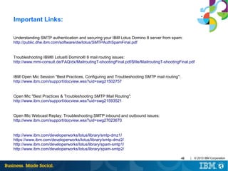 Important Links:
Understanding SMTP authentication and securing your IBM Lotus Domino 8 server from spam:
http://public.dhe.ibm.com/software/dw/lotus/SMTPAuthSpamFinal.pdf

Troubleshooting IBM® Lotus® Domino® 8 mail routing issues:
http://www.mmi-consult.de/FAQ/dx/MailroutingT-shootingFinal.pdf/$file/MailroutingT-shootingFinal.pdf

IBM Open Mic Session "Best Practices, Configuring and Troubleshooting SMTP mail routing":
http://www.ibm.com/support/docview.wss?uid=swg21502757

Open Mic "Best Practices & Troubleshooting SMTP Mail Routing":
http://www.ibm.com/support/docview.wss?uid=swg21593521

Open Mic Webcast Replay: Troubleshooting SMTP inbound and outbound issues:
http://www.ibm.com/support/docview.wss?uid=swg27023670

http://www.ibm.com/developerworks/lotus/library/smtp-dmz1/
https://www.ibm.com/developerworks/lotus/library/smtp-dmz2/
http://www.ibm.com/developerworks/lotus/library/spam-smtp1/
http://www.ibm.com/developerworks/lotus/library/spam-smtp2/
46

|

© 2013 IBM Corporation

 