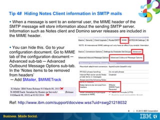 Tip 4# Hiding Notes Client information in SMTP mails
When a message is sent to an external user, the MIME header of the
SMTP message will store information about the sending SMTP server.
Information such as Notes client and Domino server releases are included in
the MIME header.
●

You can hide this. Go to your
configuration document. Go to MIME
tab of the configuration document ─
Advanced sub-tab ─ Advanced
Outbound Message Options sub-tab.
In the ‘Notes items to be removed
from headers’
─ Add $Mailer, $MIMETrack
●

Ref: http://www.ibm.com/support/docview.wss?uid=swg21218032
6

|

© 2013 IBM Corporation

 