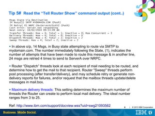 Tip 5# Read the “Tell Router Show” command output (cont..)

In above o/p, 14 Msgs, in Busy state attempting to route via SMTP to
mydomain.com. The number immediately following the State, (1), indicates the
number of attempts that have been made to route this message & in another line,
24 msgs are retried 4 times to send to ServerA over NRPC.
●

Router “Dispatch” threads look at each recipient of mail needing to be routed, and
determine how to get the mail to that recipient. Router "Sweep" threads perform
post processing (after transfer/delivery), and may schedule retry or generate nondelivery reports for failures, and/or request that the mailbox threads update/delete
messages in mail.box.
●

Maximum delivery threads: This setting determines the maximum number of
threads the Router can create to perform local mail delivery. The ideal number
ranges from 3 to 25.
●

Ref: http://www.ibm.com/support/docview.wss?uid=swg21093562

8

|

© 2013 IBM Corporation

 