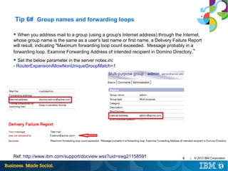 Tip 6# Group names and forwarding loops
● When you address mail to a group (using a group's Internet address) through the Internet,

whose group name is the same as a user's last name or first name, a Delivery Failure Report
will result, indicating "Maximum forwarding loop count exceeded. Message probably in a
forwarding loop. Examine Forwarding Address of intended recipient in Domino Directory.”
● Set the below parameter in the server notes.ini:

- RouterExpansionAllowNonUniqueGroupMatch=1

Ref: http://www.ibm.com/support/docview.wss?uid=swg21158591

9

|

© 2013 IBM Corporation

 