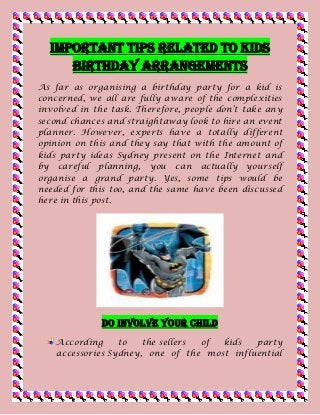 Important Tips Related to Kids
Birthday Arrangements
As far as organising a birthday party for a kid is
concerned, we all are fully aware of the complexities
involved in the task. Therefore, people don’t take any
second chances and straightaway look to hire an event
planner. However, experts have a totally different
opinion on this and they say that with the amount of
kids party ideas Sydney present on the Internet and
by careful planning, you can actually yourself
organise a grand party. Yes, some tips would be
needed for this too, and the same have been discussed
here in this post.
Do Involve Your Child
According to the sellers of kids party
accessories Sydney, one of the most influential
 