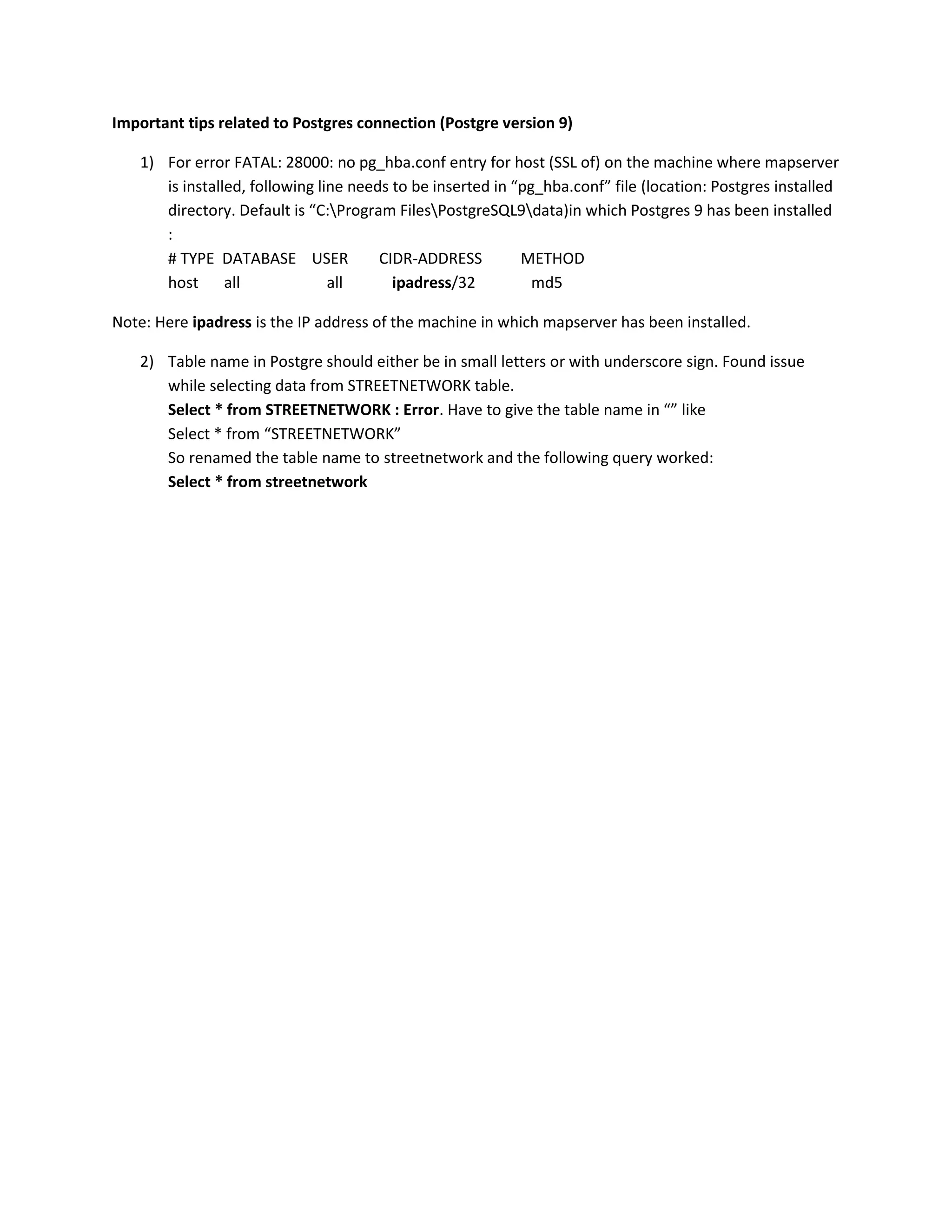 Important tips related to Postgres connection (Postgre version 9)<br />For error FATAL: 28000: no pg_hba.conf entry for host (SSL of) on the machine where mapserver is installed, following line needs to be inserted in “pg_hba.conf” file (location: Postgres installed directory. Default is “C:\Program Files\PostgreSQL9\data)in which Postgres 9 has been installed :